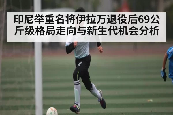 印尼举重名将伊拉万退役后69公斤级格局走向与新生代机会分析