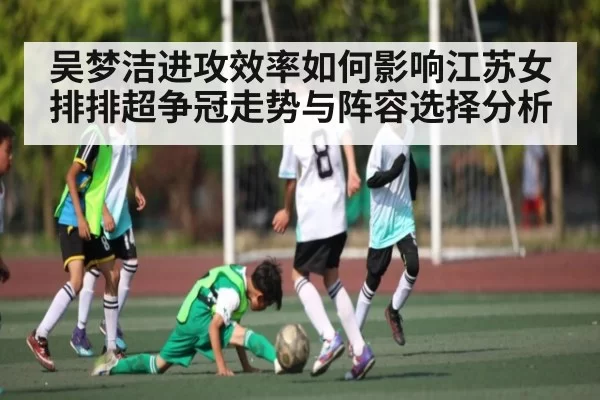 吴梦洁进攻效率如何影响江苏女排排超争冠走势与阵容选择分析